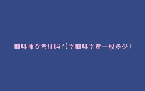 咖啡师要考证吗?(学咖啡学费一般多少)