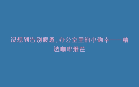 没想到告别疲惫，办公室里的小确幸——精选咖啡推荐