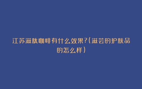 江苏滋肽咖啡有什么效果?(滋芸的护肤品的怎么样)