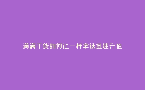 满满干货如何让一杯拿铁迅速升值？