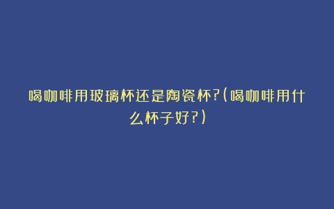 喝咖啡用玻璃杯还是陶瓷杯?(喝咖啡用什么杯子好?)