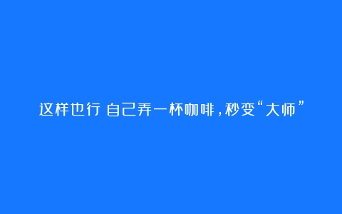 这样也行？自己弄一杯咖啡，秒变“大师”