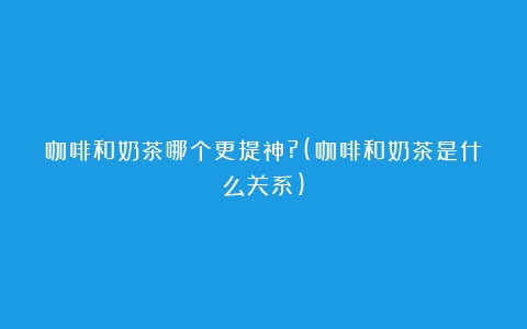 咖啡和奶茶哪个更提神?(咖啡和奶茶是什么关系)