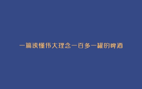 一篇读懂伟大理念一百多一罐的啤酒