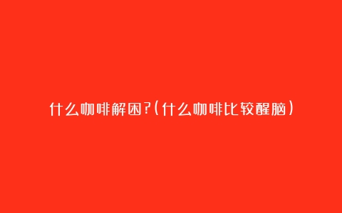 什么咖啡解困?(什么咖啡比较醒脑)