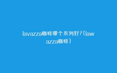 lavazza咖啡哪个系列好?(lawazza咖啡)