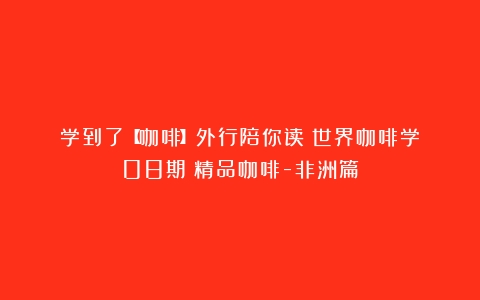 学到了【咖啡】外行陪你读《世界咖啡学》08期：精品咖啡-非洲篇