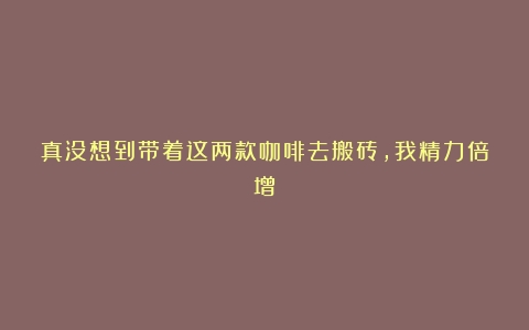 真没想到带着这两款咖啡去搬砖，我精力倍增！