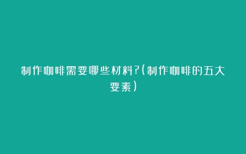 制作咖啡需要哪些材料?(制作咖啡的五大要素)