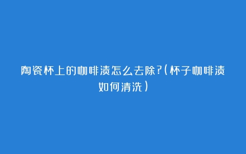 陶瓷杯上的咖啡渍怎么去除?(杯子咖啡渍如何清洗)