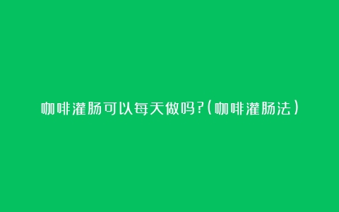 咖啡灌肠可以每天做吗?(咖啡灌肠法)