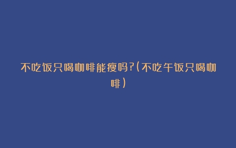 不吃饭只喝咖啡能瘦吗?(不吃午饭只喝咖啡)