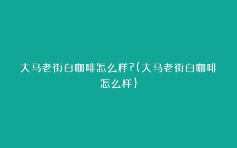 大马老街白咖啡怎么样?(大马老街白咖啡怎么样)