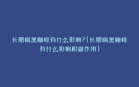 长期喝黑咖啡有什么影响?(长期喝黑咖啡有什么影响和副作用)