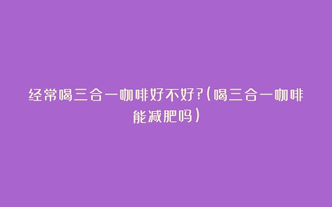 经常喝三合一咖啡好不好?(喝三合一咖啡能减肥吗)