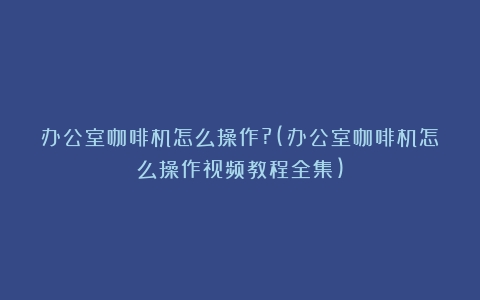 办公室咖啡机怎么操作?(办公室咖啡机怎么操作视频教程全集)