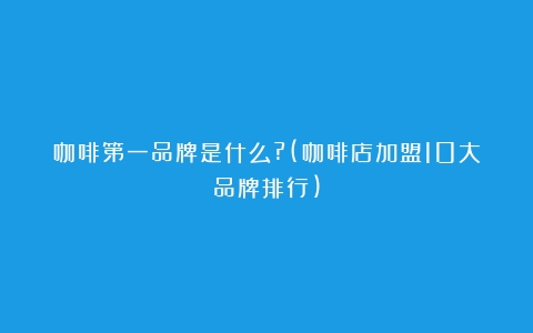 咖啡第一品牌是什么?(咖啡店加盟10大品牌排行)