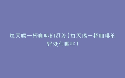 每天喝一杯咖啡的好处(每天喝一杯咖啡的好处有哪些)