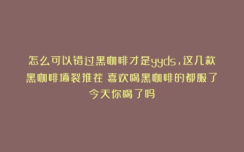 怎么可以错过黑咖啡才是yyds，这几款黑咖啡墙裂推荐！喜欢喝黑咖啡的都服了！今天你喝了吗？