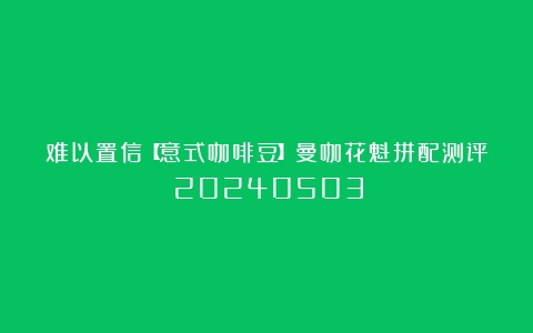 难以置信【意式咖啡豆】曼咖花魁拼配测评（20240503）