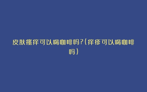 皮肤瘙痒可以喝咖啡吗?(痒疹可以喝咖啡吗)