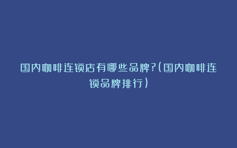 国内咖啡连锁店有哪些品牌?(国内咖啡连锁品牌排行)