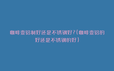 咖啡壶铝制好还是不锈钢好?(咖啡壶铝的好还是不锈钢的好)