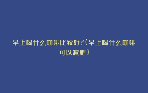 早上喝什么咖啡比较好?(早上喝什么咖啡可以减肥)