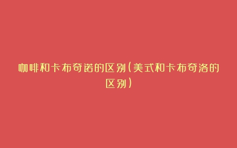 咖啡和卡布奇诺的区别(美式和卡布奇洛的区别)