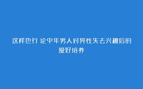 这样也行？论中年男人对异性失去兴趣后的爱好培养