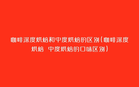 咖啡深度烘焙和中度烘焙的区别(咖啡深度烘焙 中度烘焙的口味区别)