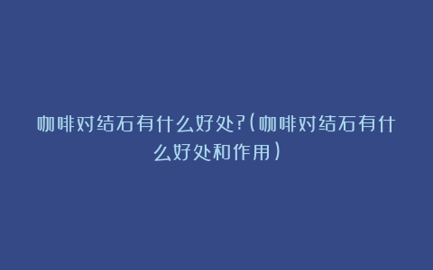 咖啡对结石有什么好处?(咖啡对结石有什么好处和作用)