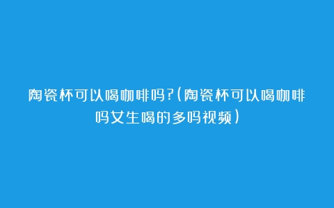 陶瓷杯可以喝咖啡吗?(陶瓷杯可以喝咖啡吗女生喝的多吗视频)