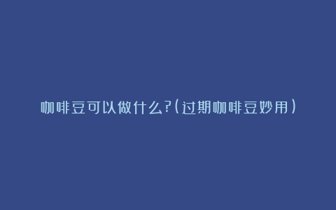 咖啡豆可以做什么?(过期咖啡豆妙用)