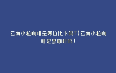 云南小粒咖啡是阿拉比卡吗?(云南小粒咖啡是黑咖啡吗)