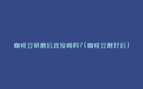 咖啡豆研磨后直接喝吗?(咖啡豆磨好后)