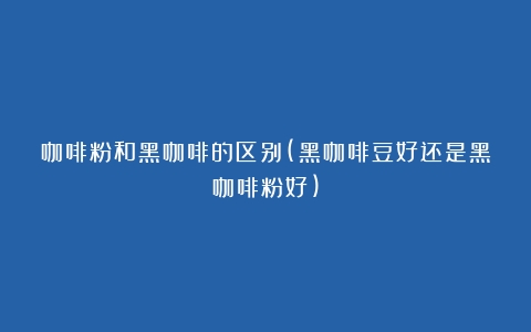 咖啡粉和黑咖啡的区别(黑咖啡豆好还是黑咖啡粉好)