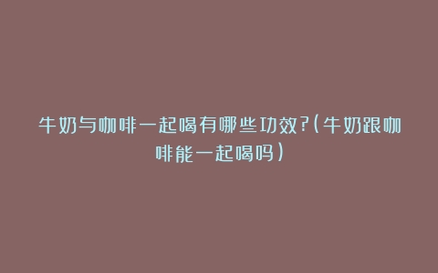 牛奶与咖啡一起喝有哪些功效?(牛奶跟咖啡能一起喝吗)