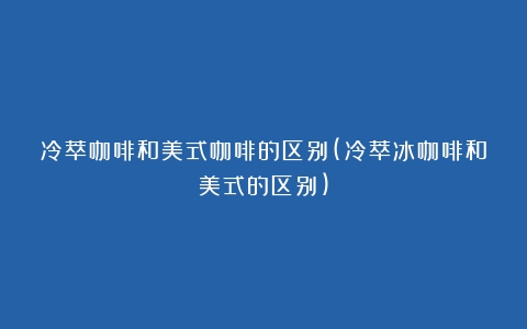 冷萃咖啡和美式咖啡的区别(冷萃冰咖啡和美式的区别)