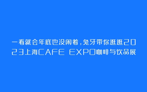 一看就会年底也没闲着，兔牙带你逛逛2023上海CAFE EXPO咖啡与饮品展