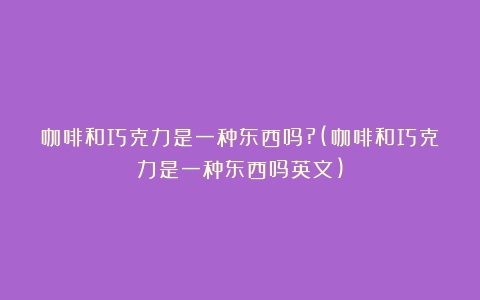 咖啡和巧克力是一种东西吗?(咖啡和巧克力是一种东西吗英文)