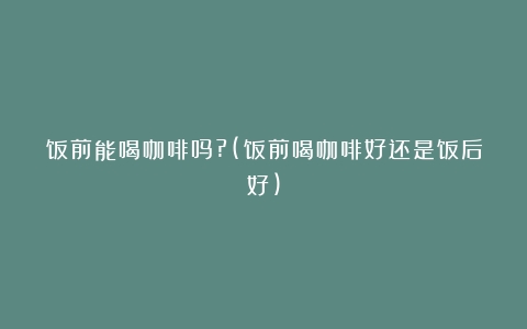 饭前能喝咖啡吗?(饭前喝咖啡好还是饭后好)