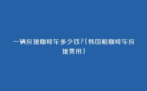 一辆应援咖啡车多少钱?(韩国租咖啡车应援费用)