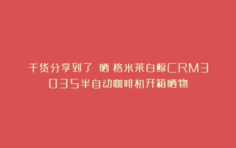 干货分享到了！！晒！格米莱白鲸CRM3035半自动咖啡机开箱晒物