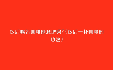 饭后喝苦咖啡能减肥吗?(饭后一杯咖啡的功效)