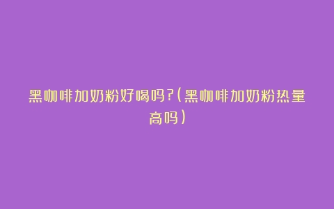 黑咖啡加奶粉好喝吗?(黑咖啡加奶粉热量高吗)