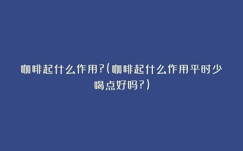 咖啡起什么作用?(咖啡起什么作用平时少喝点好吗?)