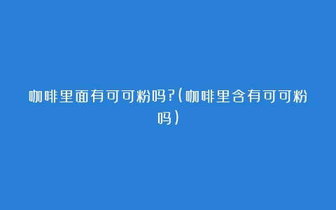 咖啡里面有可可粉吗?(咖啡里含有可可粉吗)