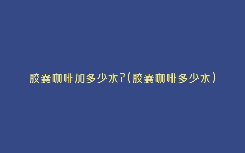 胶囊咖啡加多少水?(胶囊咖啡多少水)