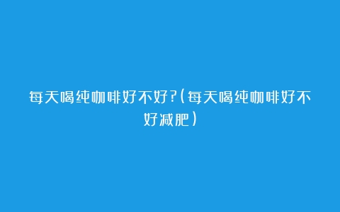 每天喝纯咖啡好不好?(每天喝纯咖啡好不好减肥)